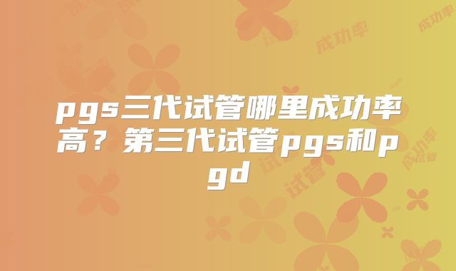 pgs三代试管哪里成功率高？第三代试管pgs和pgd