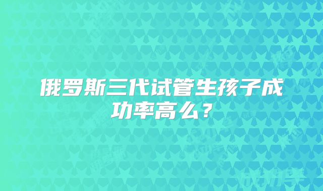 俄罗斯三代试管生孩子成功率高么？