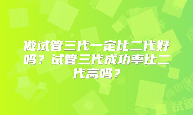 做试管三代一定比二代好吗？试管三代成功率比二代高吗？