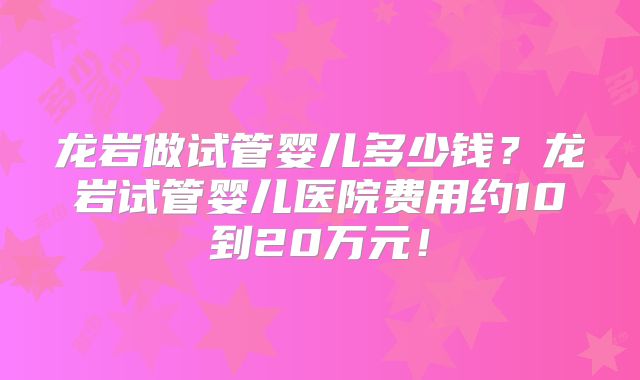 龙岩做试管婴儿多少钱？龙岩试管婴儿医院费用约10到20万元！