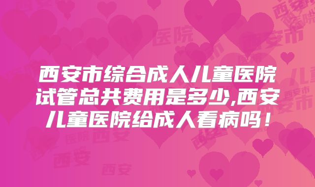 西安市综合成人儿童医院试管总共费用是多少,西安儿童医院给成人看病吗！