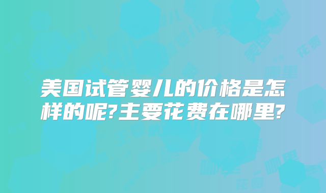 美国试管婴儿的价格是怎样的呢?主要花费在哪里?
