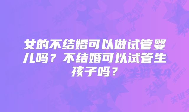 女的不结婚可以做试管婴儿吗?不结婚可以试管生孩子吗?