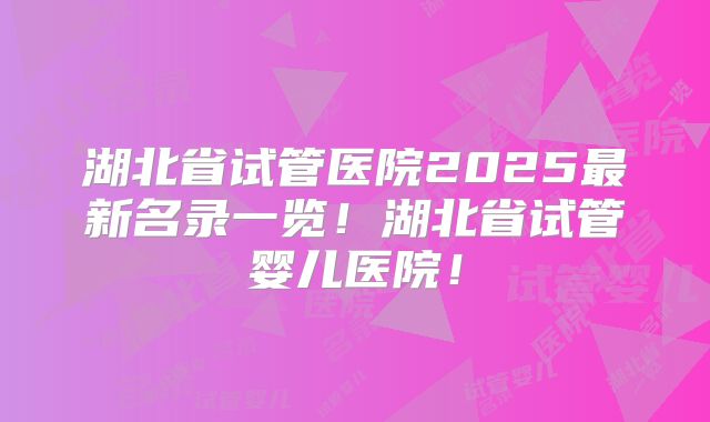 湖北省试管医院2025最新名录一览！湖北省试管婴儿医院！