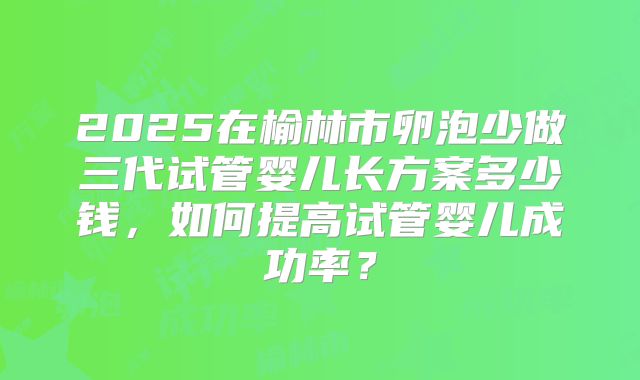 2025在榆林市卵泡少做三代试管婴儿长方案多少钱，如何提高试管婴儿成功率？