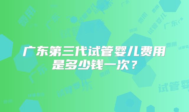 广东第三代试管婴儿费用是多少钱一次？