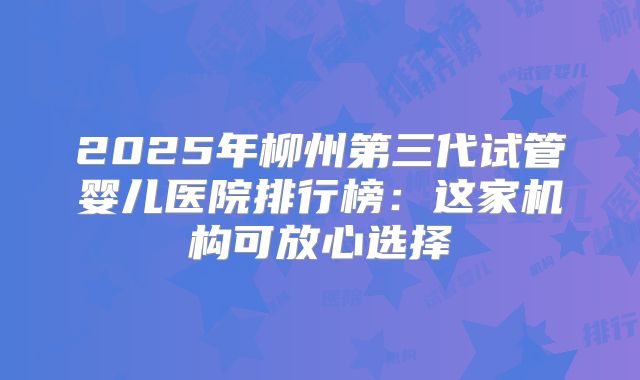 2025年柳州第三代试管婴儿医院排行榜：这家机构可放心选择