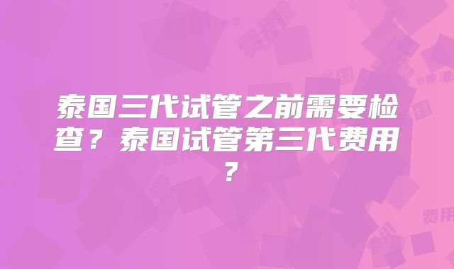 泰国三代试管之前需要检查？泰国试管第三代费用？