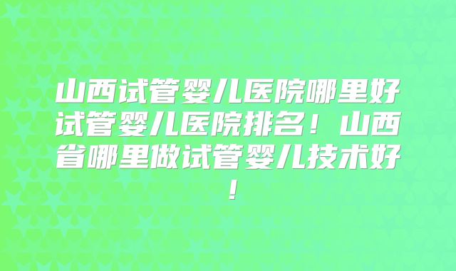 山西试管婴儿医院哪里好试管婴儿医院排名！山西省哪里做试管婴儿技术好！