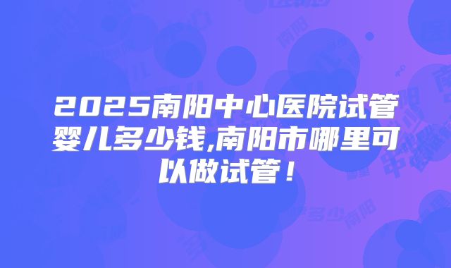 2025南阳中心医院试管婴儿多少钱,南阳市哪里可以做试管！