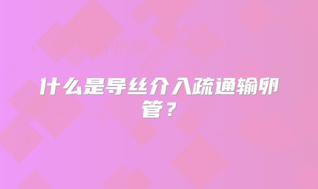 什么是导丝介入疏通输卵管？