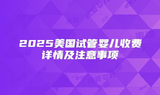 2025美国试管婴儿收费详情及注意事项