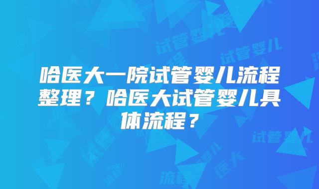 哈医大一院试管婴儿流程整理?哈医大试管婴儿具体流程?