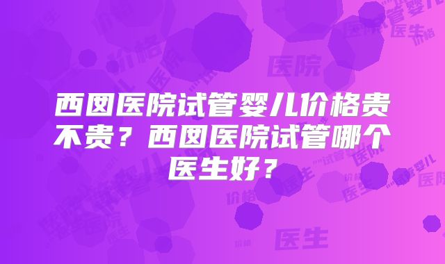 西囡医院试管婴儿价格贵不贵？西囡医院试管哪个医生好？