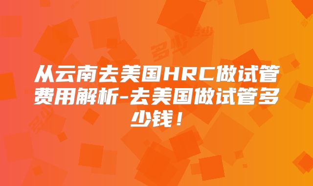 从云南去美国HRC做试管费用解析-去美国做试管多少钱！