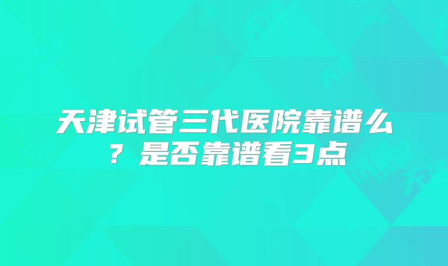 天津试管三代医院靠谱么？是否靠谱看3点