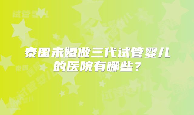 泰国未婚做三代试管婴儿的医院有哪些?