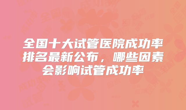 全国十大试管医院成功率排名最新公布，哪些因素会影响试管成功率