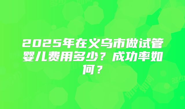 2025年在义乌市做试管婴儿费用多少？成功率如何？