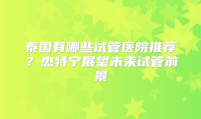 泰国有哪些试管医院推荐？杰特宁展望未来试管前景