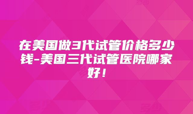 在美国做3代试管价格多少钱-美国三代试管医院哪家好！