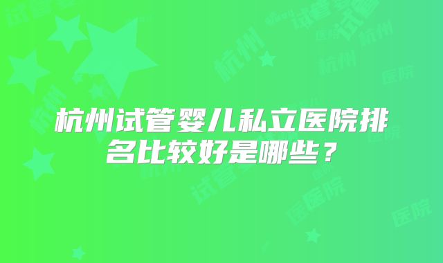 杭州试管婴儿私立医院排名比较好是哪些？