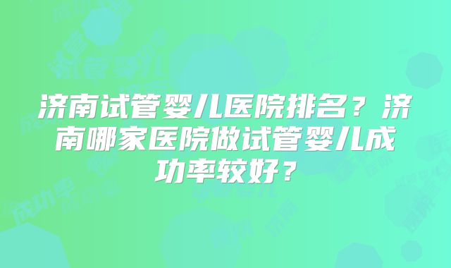 济南试管婴儿医院排名？济南哪家医院做试管婴儿成功率较好？