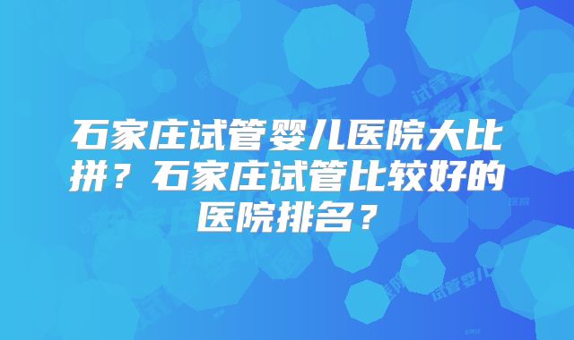 石家庄试管婴儿医院大比拼？石家庄试管比较好的医院排名？