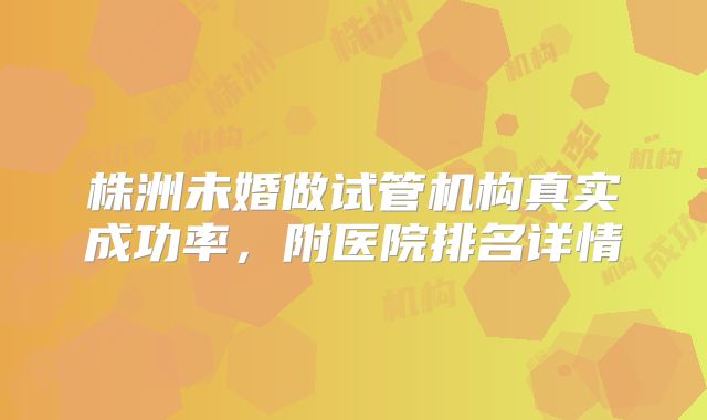 株洲未婚做试管机构真实成功率，附医院排名详情