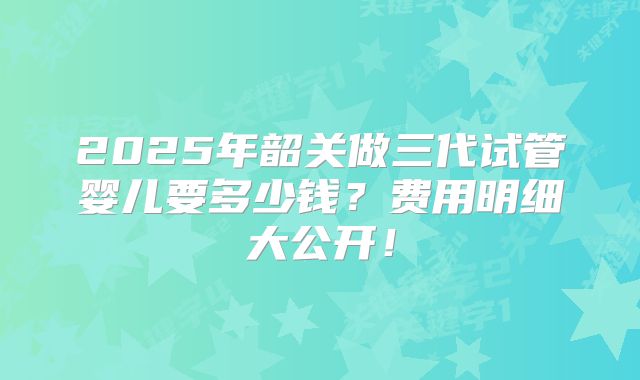 2025年韶关做三代试管婴儿要多少钱？费用明细大公开！