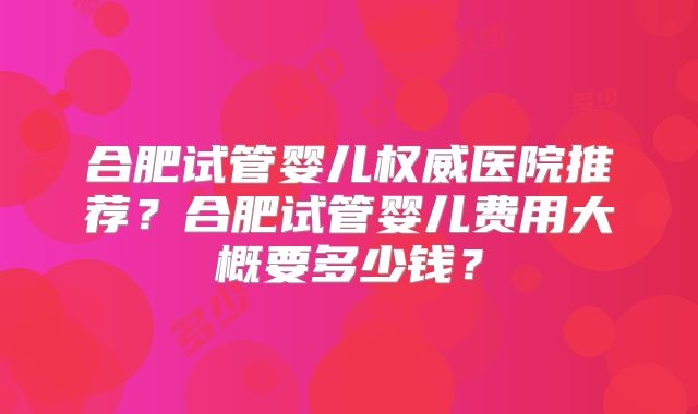 合肥试管婴儿权威医院推荐？合肥试管婴儿费用大概要多少钱？