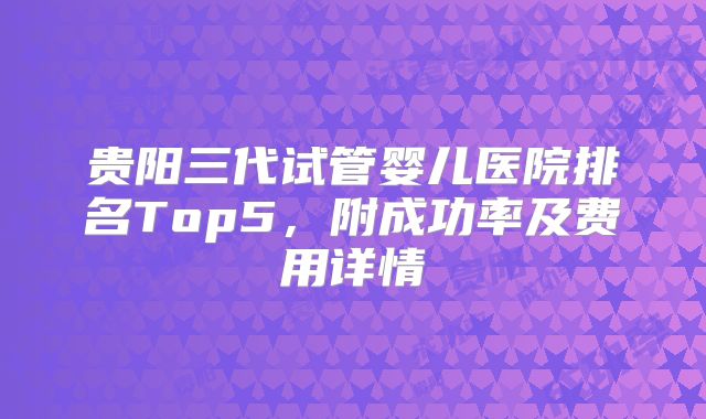 贵阳三代试管婴儿医院排名Top5，附成功率及费用详情
