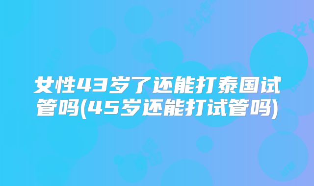 女性43岁了还能打泰国试管吗(45岁还能打试管吗)