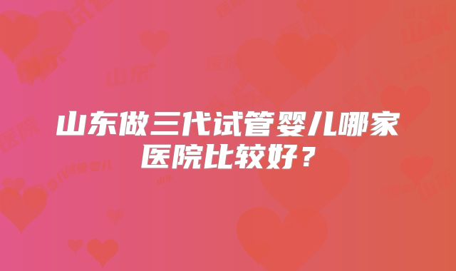 山东做三代试管婴儿哪家医院比较好？