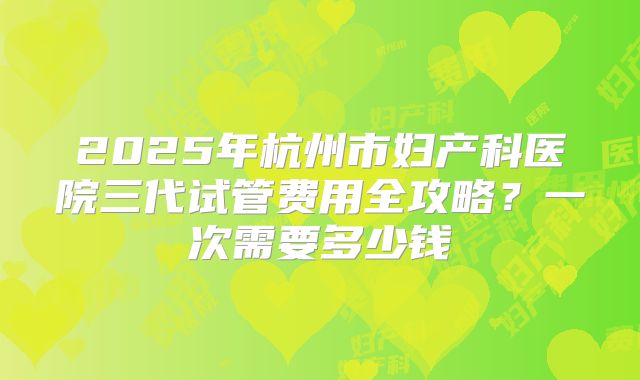2025年杭州市妇产科医院三代试管费用全攻略？一次需要多少钱
