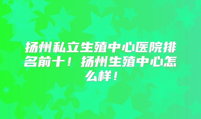 扬州私立生殖中心医院排名前十！扬州生殖中心怎么样！