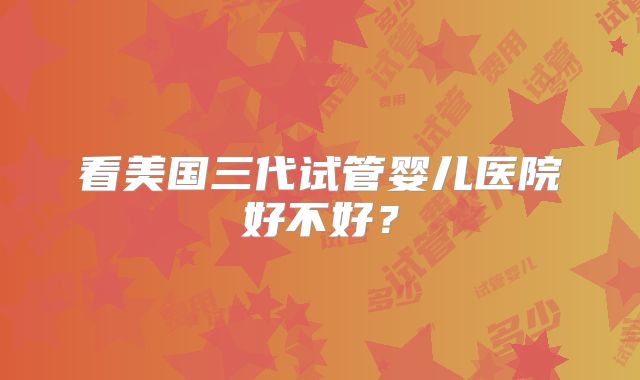 看美国三代试管婴儿医院好不好？