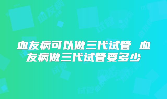 血友病可以做三代试管 血友病做三代试管要多少