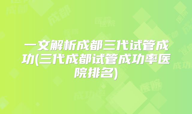 一文解析成都三代试管成功(三代成都试管成功率医院排名)