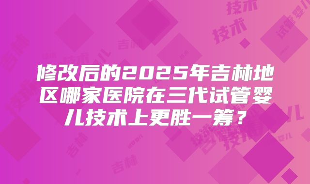 修改后的2025年吉林地区哪家医院在三代试管婴儿技术上更胜一筹？