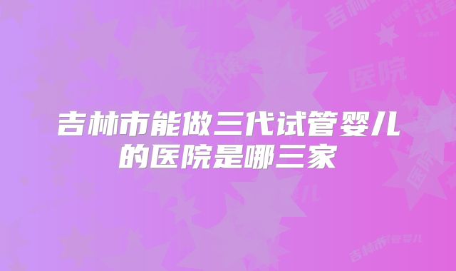 吉林市能做三代试管婴儿的医院是哪三家