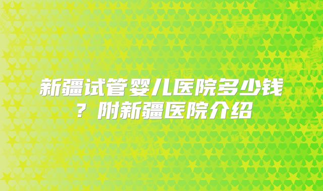 新疆试管婴儿医院多少钱？附新疆医院介绍