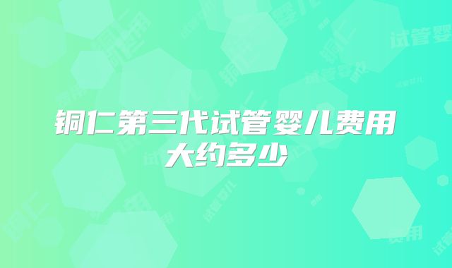 铜仁第三代试管婴儿费用大约多少