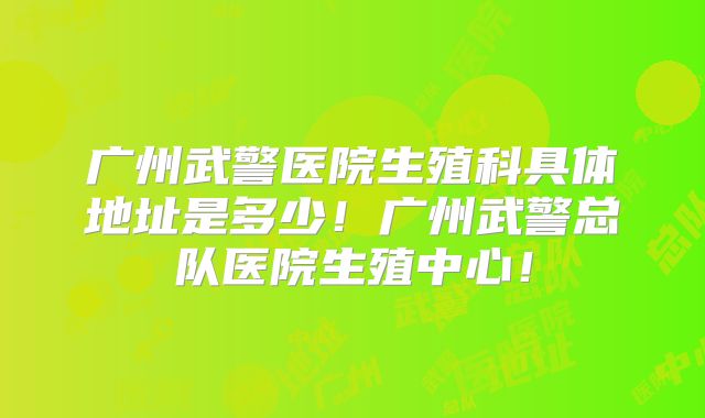 广州武警医院生殖科具体地址是多少！广州武警总队医院生殖中心！