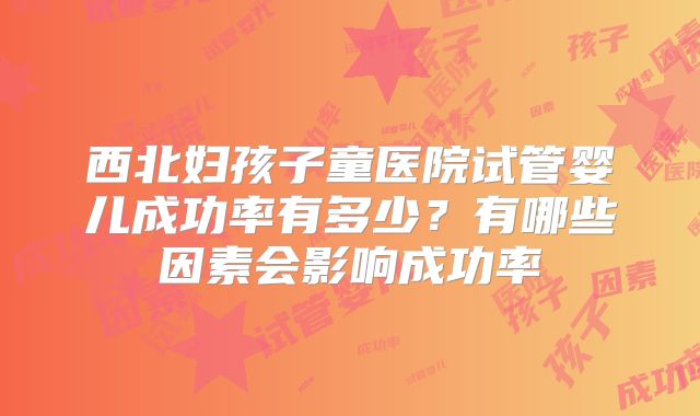 西北妇孩子童医院试管婴儿成功率有多少?有哪些因素会影响成功率