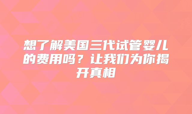 想了解美国三代试管婴儿的费用吗？让我们为你揭开真相