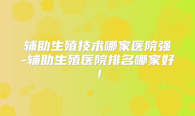 辅助生殖技术哪家医院强-辅助生殖医院排名哪家好！
