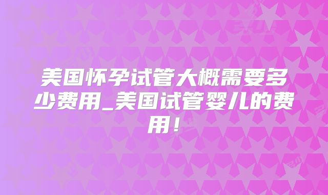美国怀孕试管大概需要多少费用_美国试管婴儿的费用！