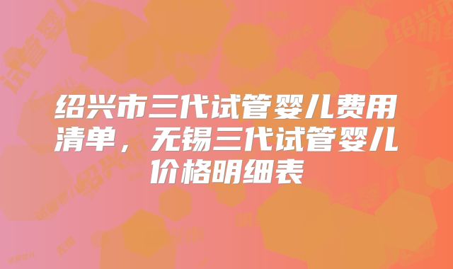 绍兴市三代试管婴儿费用清单，无锡三代试管婴儿价格明细表