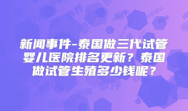 新闻事件-泰国做三代试管婴儿医院排名更新？泰国做试管生殖多少钱呢？